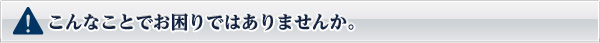 こんなことでお困りではありませんか。